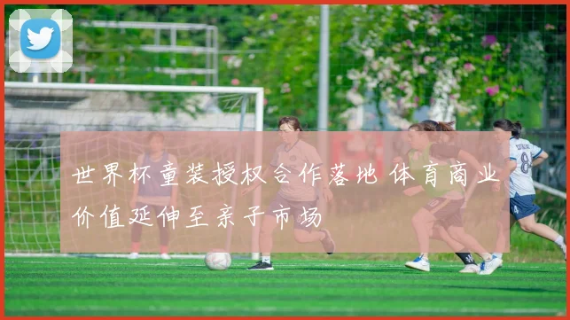 世界杯童装授权合作落地 体育商业价值延伸至亲子市场