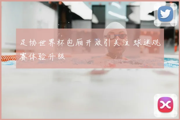 足协世界杯包厢开放引关注 球迷观赛体验升级
